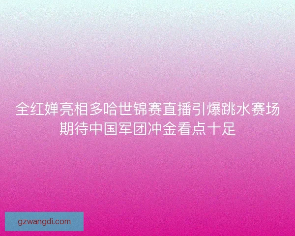 全红婵亮相多哈世锦赛直播引爆跳水赛场期待中国军团冲金看点十足