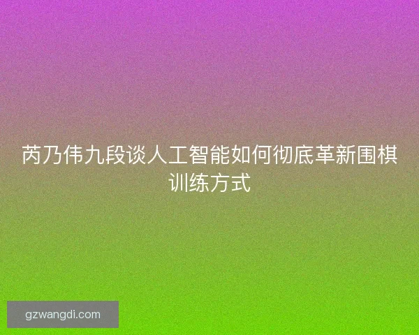芮乃伟九段谈人工智能如何彻底革新围棋训练方式